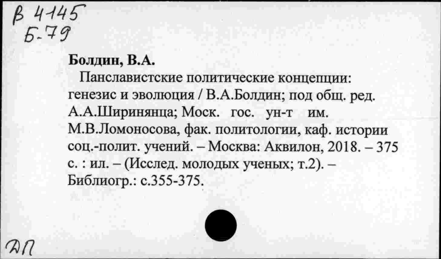 ﻿Болдин, В.А.
Панславистские политические концепции: генезис и эволюция / В.А.Болдин; под общ. ред. А.А.Ширинянца; Моск. гос. ун-т им. М.В.Ломоносова, фак. политологии, каф. истории соц.-полит. учений. - Москва: Аквилон, 2018. - 375 с.: ил. - (Исслед. молодых ученых; т.2). -Библиогр.: с.355-375.
